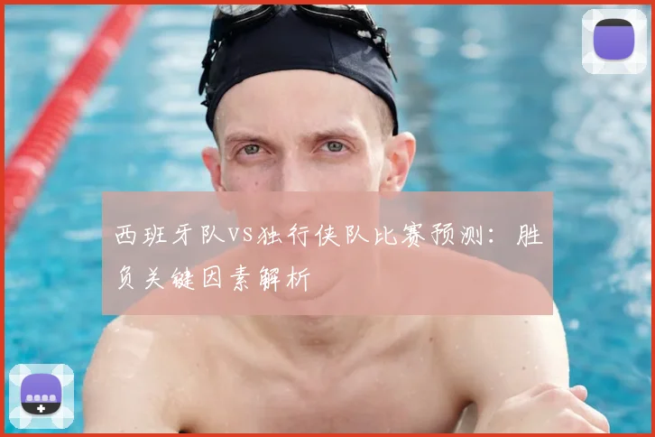 西班牙队vs独行侠队比赛预测：胜负关键因素解析