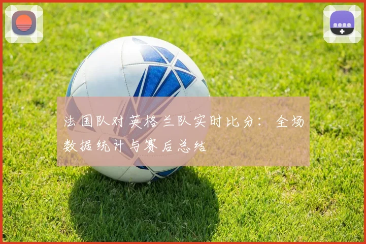 法国队对英格兰队实时比分:全场数据统计与赛后总结